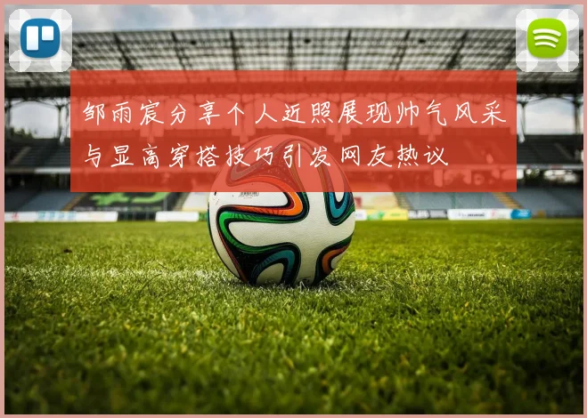 邹雨宸分享个人近照展现帅气风采与显高穿搭技巧引发网友热议