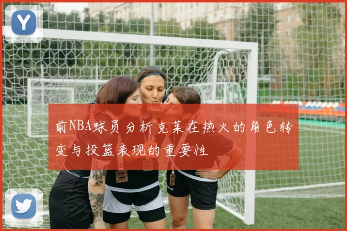 前NBA球员分析克莱在热火的角色转变与投篮表现的重要性
