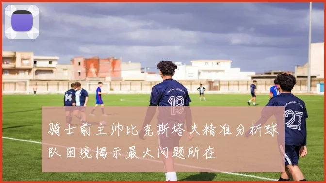 骑士前主帅比克斯塔夫精准分析球队困境揭示最大问题所在