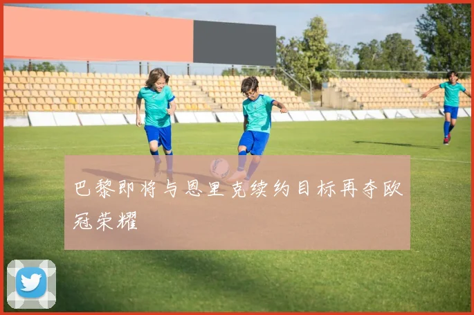 巴黎即将与恩里克续约目标再夺欧冠荣耀