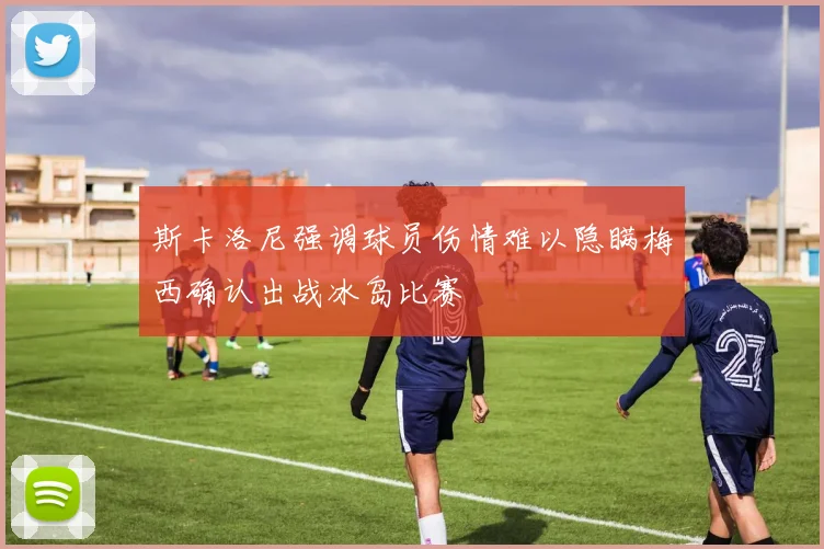 斯卡洛尼强调球员伤情难以隐瞒梅西确认出战冰岛比赛