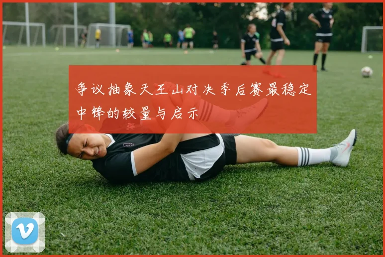 争议抽象天王山对决季后赛最稳定中锋的较量与启示