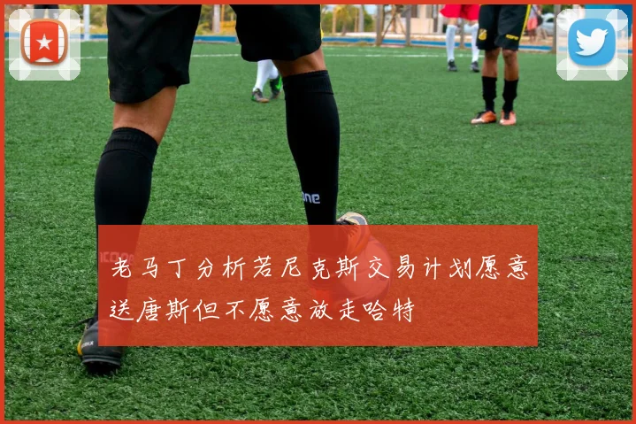 老马丁分析若尼克斯交易计划愿意送唐斯但不愿意放走哈特