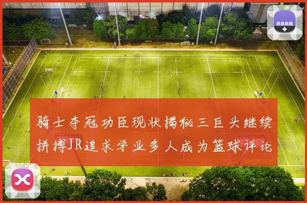 骑士夺冠功臣现状揭秘三巨头继续拼搏JR追求学业多人成为篮球评论员