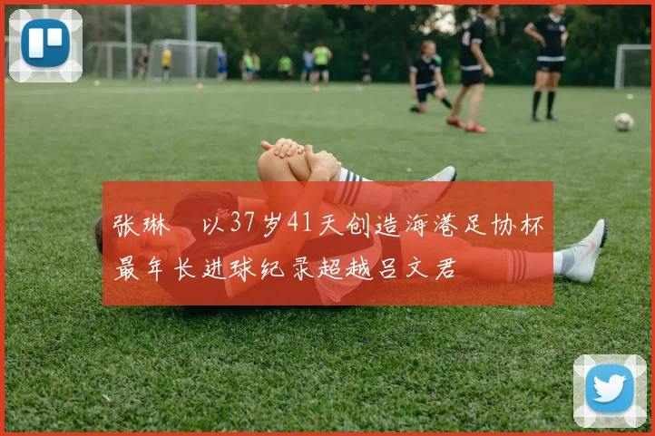 张琳芃以37岁41天创造海港足协杯最年长进球纪录超越吕文君