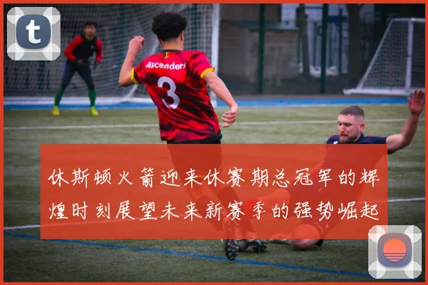 休斯顿火箭迎来休赛期总冠军的辉煌时刻展望未来新赛季的强势崛起