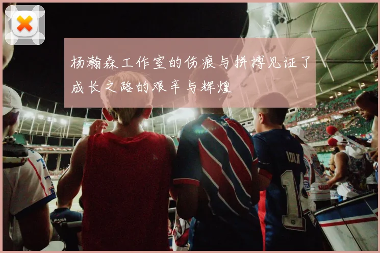 杨瀚森工作室的伤痕与拼搏见证了成长之路的艰辛与辉煌