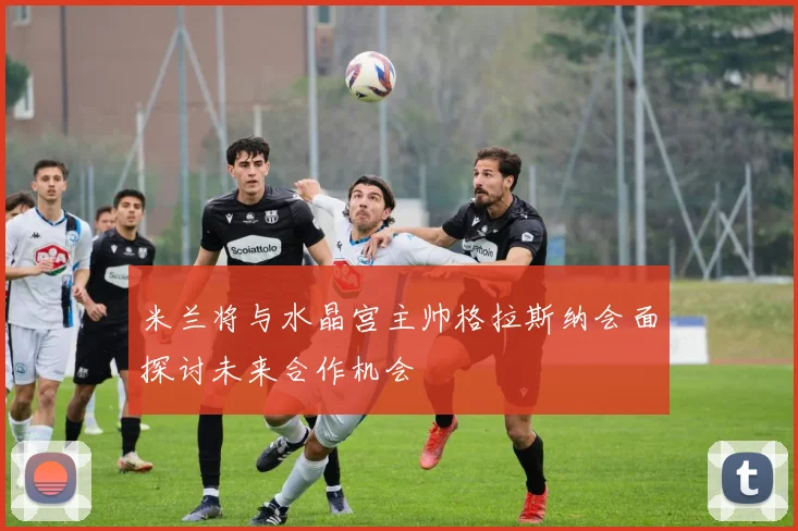 米兰将与水晶宫主帅格拉斯纳会面探讨未来合作机会