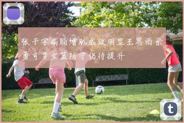 张子宇减脂增肌成效明显王思雨余勇可贾女篮防守仍待提升