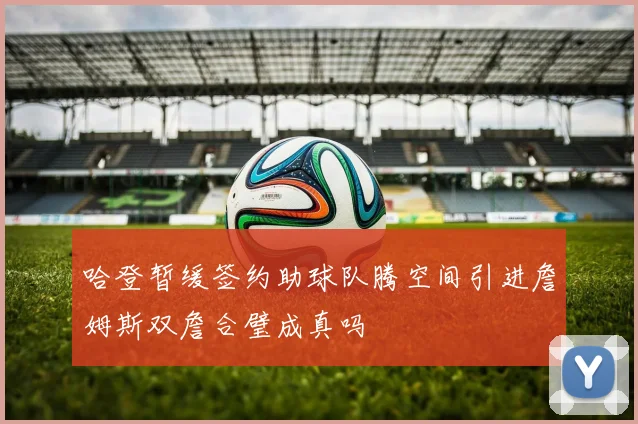 哈登暂缓签约助球队腾空间引进詹姆斯双詹合璧成真吗