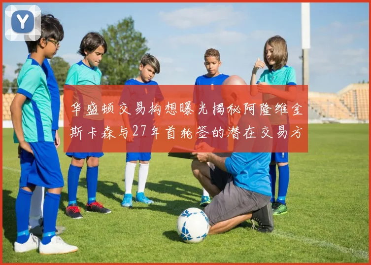 华盛顿交易构想曝光揭秘阿隆维金斯卡森与27年首轮签的潜在交易方案