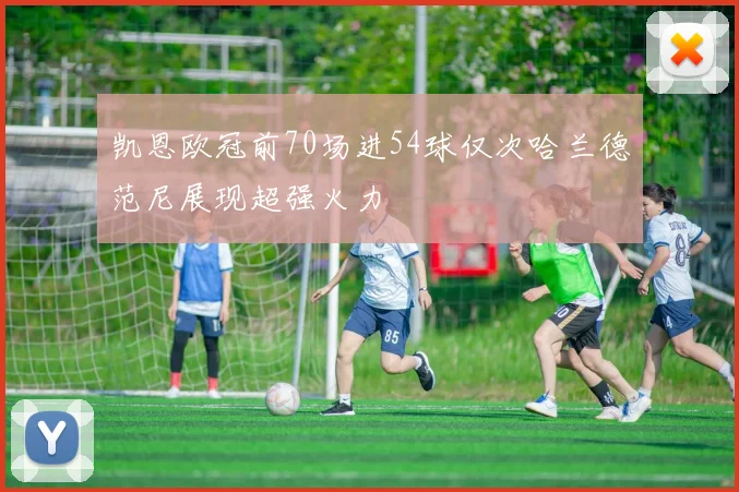 凯恩欧冠前70场进54球仅次哈兰德范尼展现超强火力