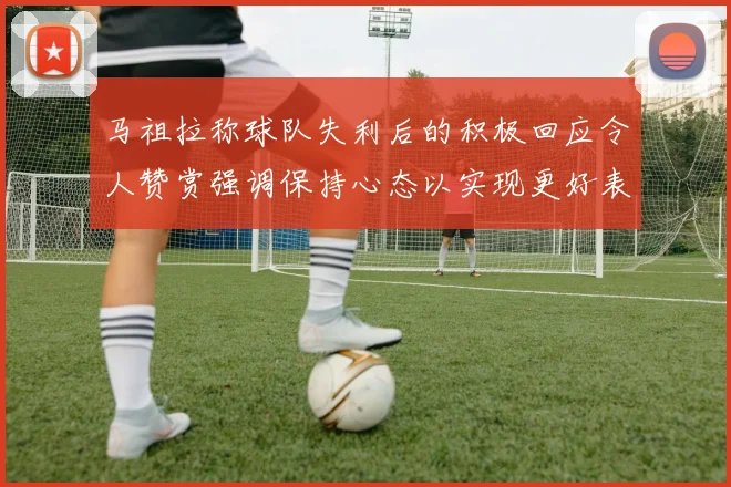 马祖拉称球队失利后的积极回应令人赞赏强调保持心态以实现更好表现