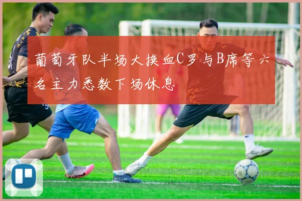 葡萄牙队半场大换血C罗与B席等六名主力悉数下场休息