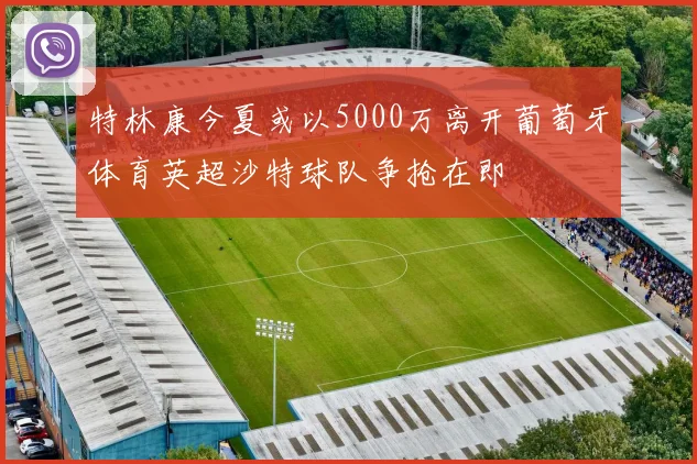特林康今夏或以5000万离开葡萄牙体育英超沙特球队争抢在即