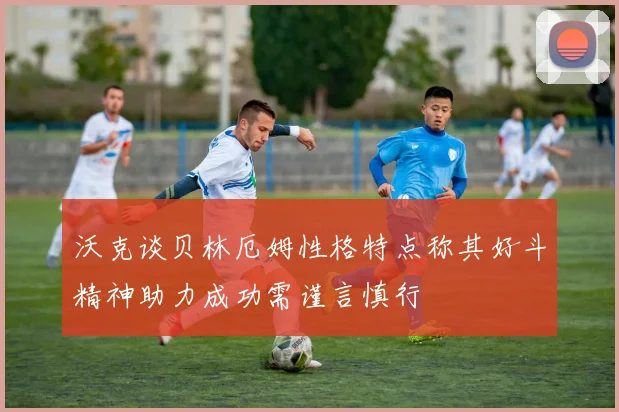 沃克谈贝林厄姆性格特点称其好斗精神助力成功需谨言慎行