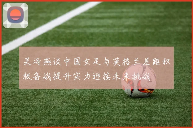 吴海燕谈中国女足与英格兰差距积极备战提升实力迎接未来挑战