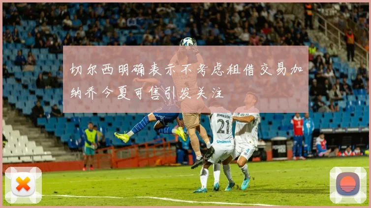 切尔西明确表示不考虑租借交易加纳乔今夏可售引发关注