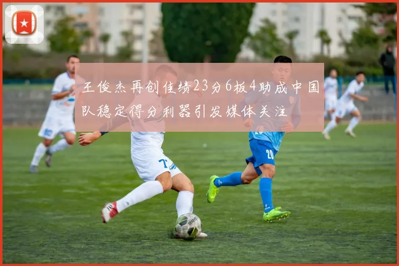 王俊杰再创佳绩23分6板4助成中国队稳定得分利器引发媒体关注