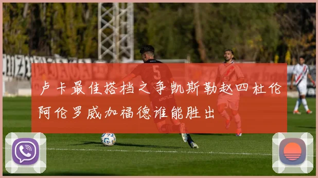 卢卡最佳搭档之争凯斯勒赵四杜伦阿伦罗威加福德谁能胜出
