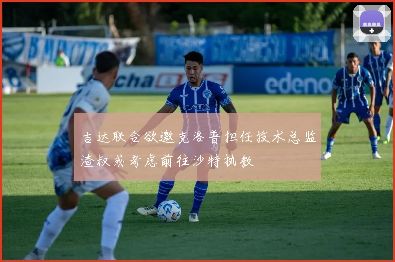 吉达联合欲邀克洛普担任技术总监渣叔或考虑前往沙特执教