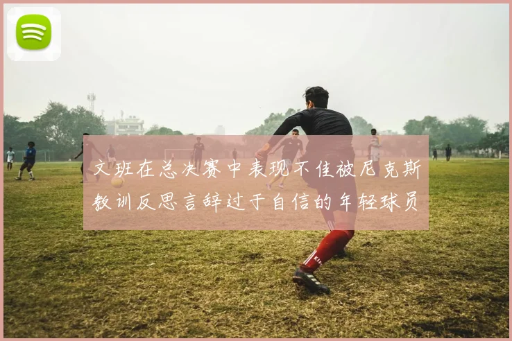 文班在总决赛中表现不佳被尼克斯教训反思言辞过于自信的年轻球员成长之路