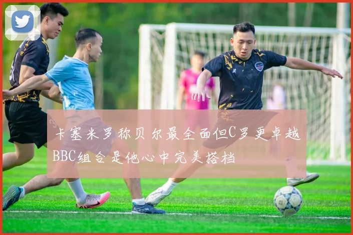 卡塞米罗称贝尔最全面但C罗更卓越BBC组合是他心中完美搭档