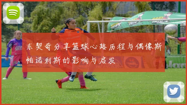 东契奇分享篮球心路历程与偶像斯帕诺利斯的影响与启发