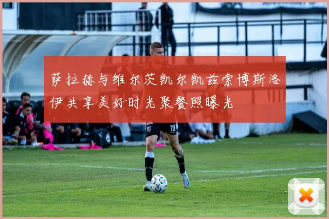萨拉赫与维尔茨凯尔凯兹索博斯洛伊共享美好时光聚餐照曝光
