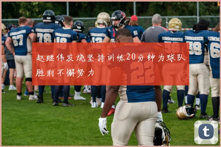 赵继伟发烧坚持训练20分钟为球队胜利不懈努力