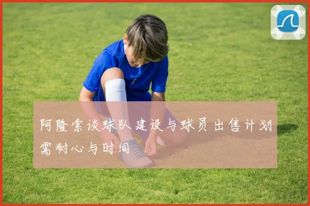 阿隆索谈球队建设与球员出售计划需耐心与时间
