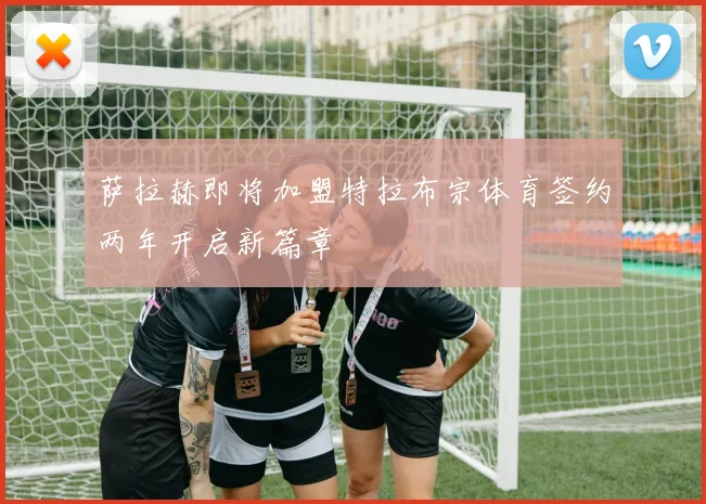 萨拉赫即将加盟特拉布宗体育签约两年开启新篇章