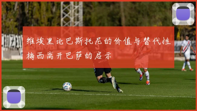 维埃里论巴斯托尼的价值与替代性梅西离开巴萨的启示