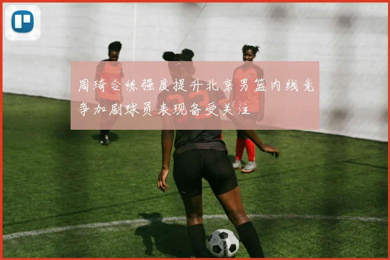 周琦合练强度提升北京男篮内线竞争加剧球员表现备受关注