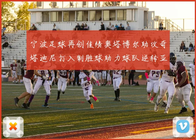 宁波足球再创佳绩奥塔博尔助攻奇塔迪尼打入制胜球助力球队逆转亚泰