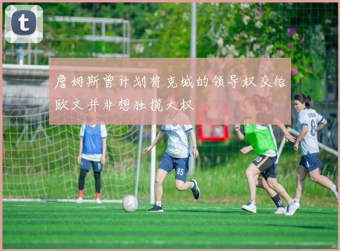 詹姆斯曾计划将克城的领导权交给欧文并非想独揽大权