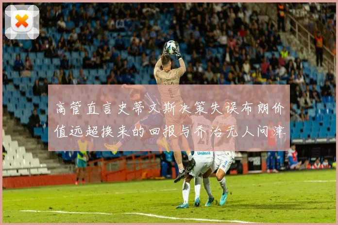 高管直言史蒂文斯决策失误布朗价值远超换来的回报与乔治无人问津