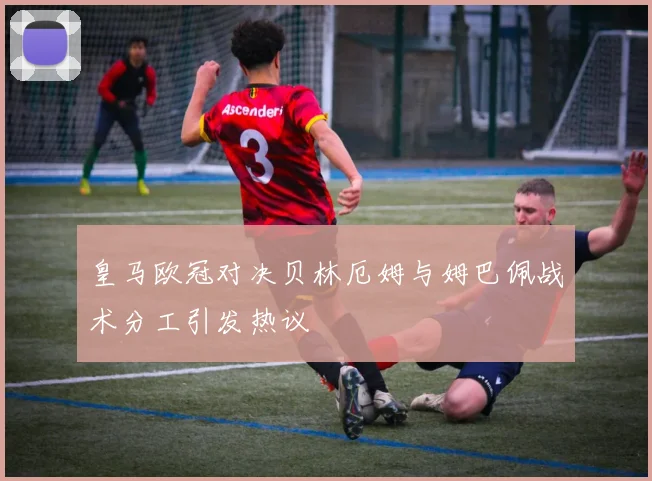 皇马欧冠对决贝林厄姆与姆巴佩战术分工引发热议