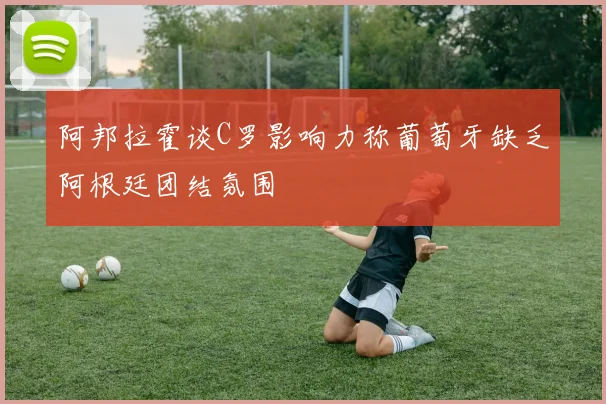 阿邦拉霍谈C罗影响力称葡萄牙缺乏阿根廷团结氛围