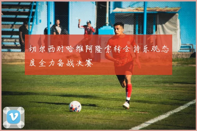 切尔西对哈维阿隆索转会持乐观态度全力备战决赛